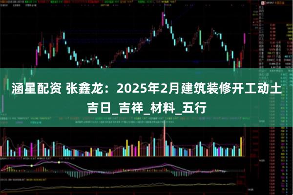 涵星配资 张鑫龙：2025年2月建筑装修开工动土吉日_吉祥_材料_五行
