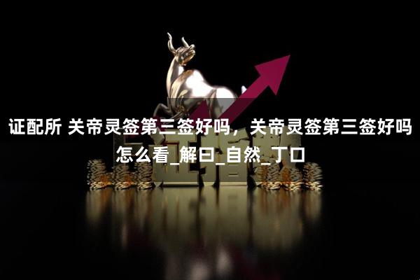 证配所 关帝灵签第三签好吗，关帝灵签第三签好吗怎么看_解曰_自然_丁口