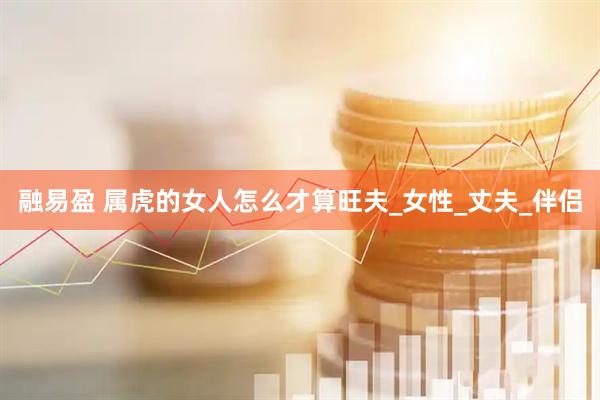 融易盈 属虎的女人怎么才算旺夫_女性_丈夫_伴侣