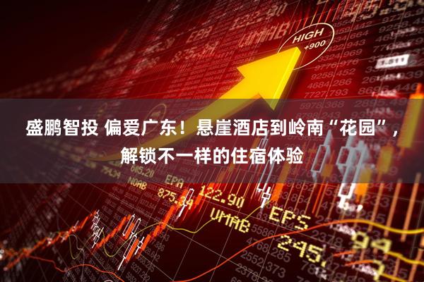 盛鹏智投 偏爱广东！悬崖酒店到岭南“花园”，解锁不一样的住宿体验