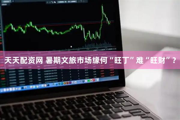 天天配资网 暑期文旅市场缘何“旺丁”难“旺财”？