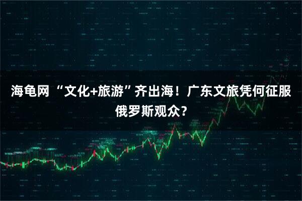 海龟网 “文化+旅游”齐出海！广东文旅凭何征服俄罗斯观众？