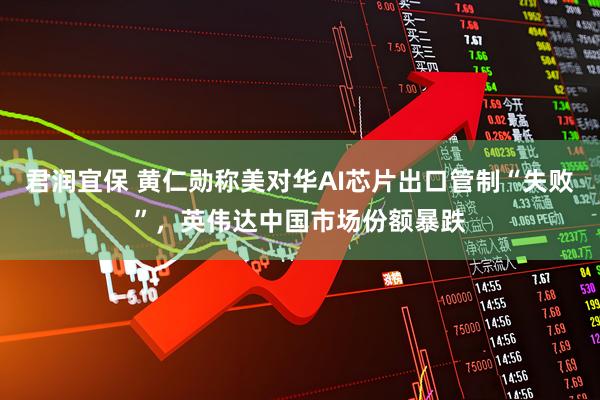 君润宜保 黄仁勋称美对华AI芯片出口管制“失败”，英伟达中国市场份额暴跌