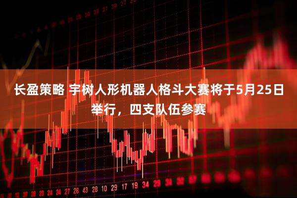 长盈策略 宇树人形机器人格斗大赛将于5月25日举行，四支队伍参赛