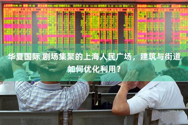 华夏国际 剧场集聚的上海人民广场，建筑与街道如何优化利用？