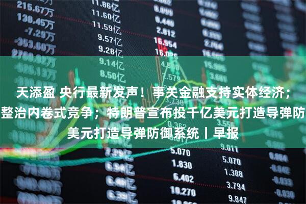 天添盈 央行最新发声！事关金融支持实体经济；国家发改委：整治内卷式竞争；特朗普宣布投千亿美元打造导弹防御系统丨早报