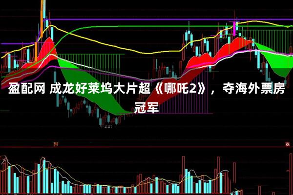 盈配网 成龙好莱坞大片超《哪吒2》，夺海外票房冠军