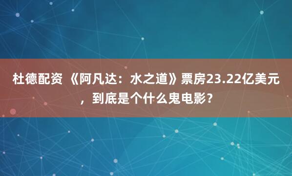 杜德配资 《阿凡达：水之道》票房23.22亿美元，到底是个什么鬼电影？