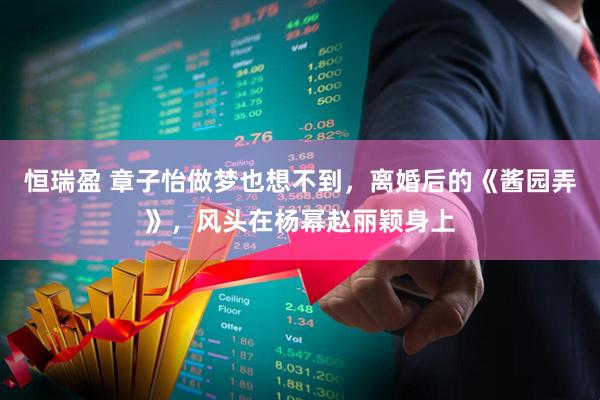 恒瑞盈 章子怡做梦也想不到，离婚后的《酱园弄》，风头在杨幂赵丽颖身上