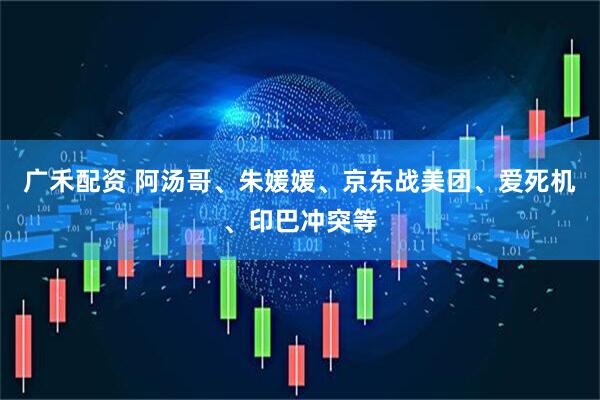 广禾配资 阿汤哥、朱媛媛、京东战美团、爱死机、印巴冲突等