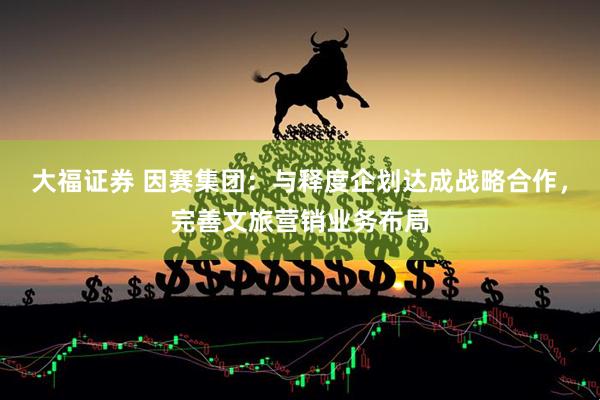 大福证券 因赛集团：与释度企划达成战略合作，完善文旅营销业务布局