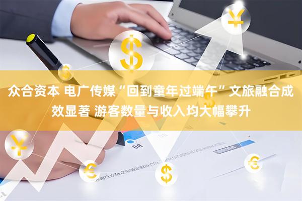 众合资本 电广传媒“回到童年过端午”文旅融合成效显著 游客数量与收入均大幅攀升
