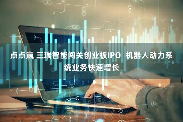 点点赢 三瑞智能闯关创业板IPO  机器人动力系统业务快速增长