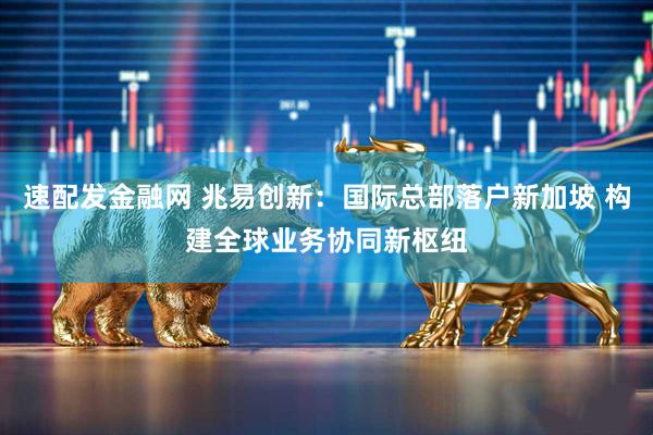 速配发金融网 兆易创新：国际总部落户新加坡 构建全球业务协同新枢纽