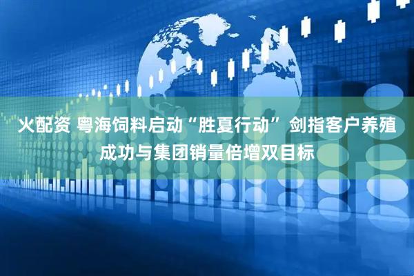 火配资 粤海饲料启动“胜夏行动” 剑指客户养殖成功与集团销量倍增双目标