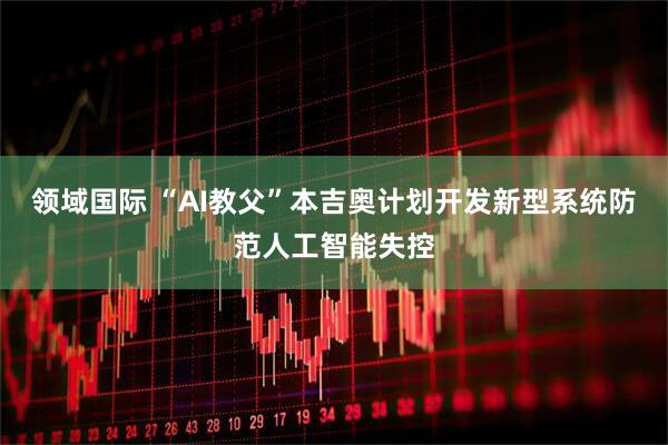 领域国际 “AI教父”本吉奥计划开发新型系统防范人工智能失控