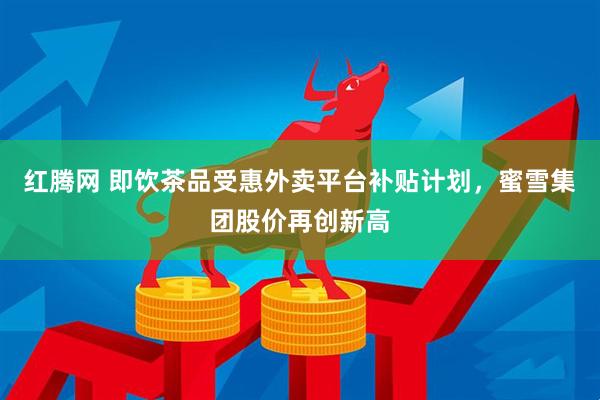 红腾网 即饮茶品受惠外卖平台补贴计划，蜜雪集团股价再创新高