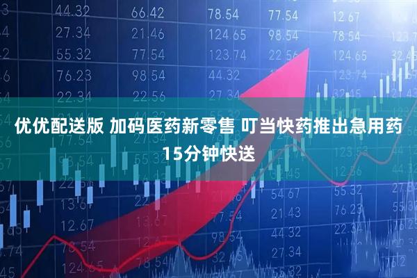 优优配送版 加码医药新零售 叮当快药推出急用药15分钟快送