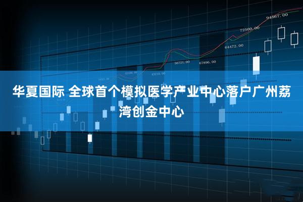 华夏国际 全球首个模拟医学产业中心落户广州荔湾创金中心