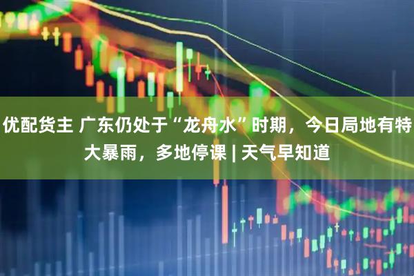优配货主 广东仍处于“龙舟水”时期，今日局地有特大暴雨，多地停课 | 天气早知道