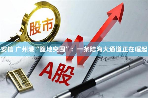 安信 广州港“腹地突围”：一条陆海大通道正在崛起