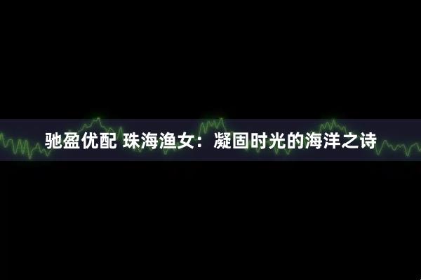驰盈优配 珠海渔女：凝固时光的海洋之诗
