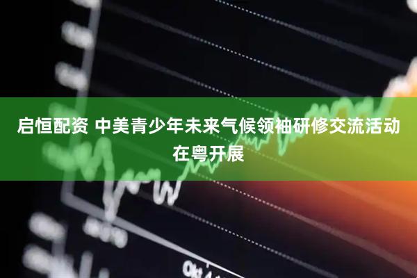 启恒配资 中美青少年未来气候领袖研修交流活动在粤开展