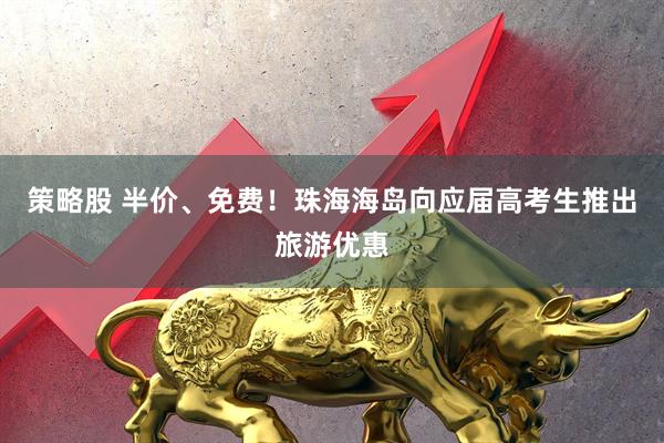策略股 半价、免费！珠海海岛向应届高考生推出旅游优惠