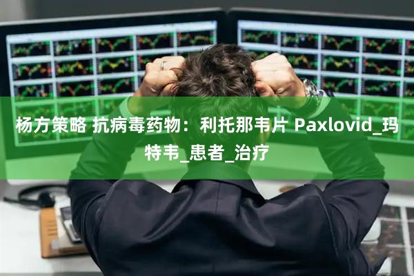 杨方策略 抗病毒药物：利托那韦片 Paxlovid_玛特韦_患者_治疗