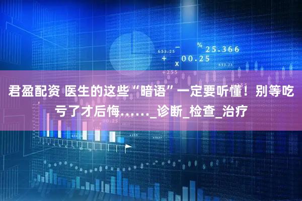 君盈配资 医生的这些“暗语”一定要听懂！别等吃亏了才后悔……_诊断_检查_治疗