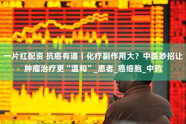 一片红配资 抗癌有道丨化疗副作用大？中医妙招让肿瘤治疗更“温和”_患者_癌细胞_中药