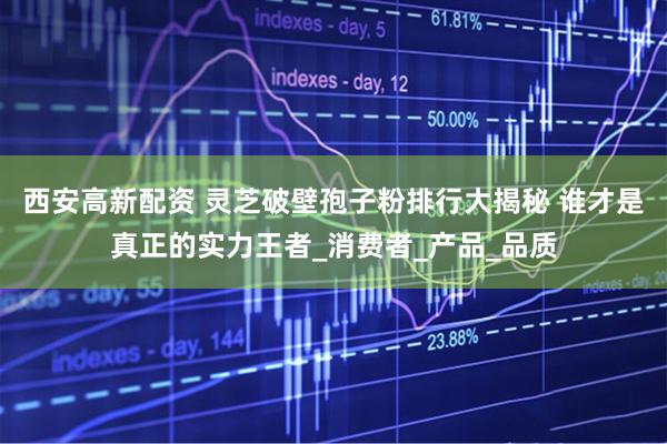 西安高新配资 灵芝破壁孢子粉排行大揭秘 谁才是真正的实力王者_消费者_产品_品质