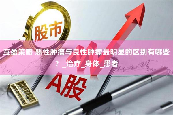 互盈策略 恶性肿瘤与良性肿瘤最明显的区别有哪些？_治疗_身体_患者