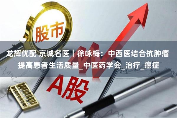 龙辉优配 京城名医｜徐咏梅：中西医结合抗肿瘤 提高患者生活质量_中医药学会_治疗_癌症