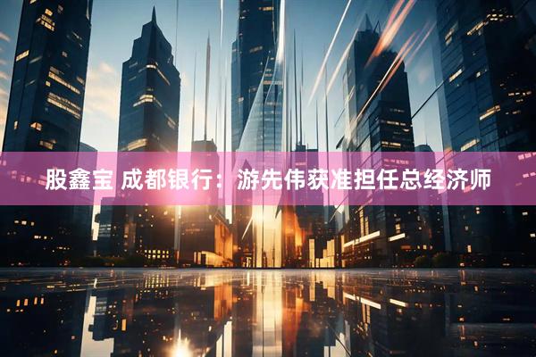 股鑫宝 成都银行：游先伟获准担任总经济师