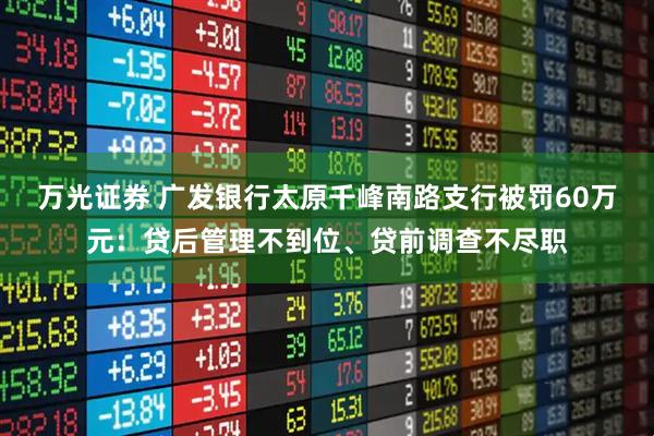 万光证券 广发银行太原千峰南路支行被罚60万元：贷后管理不到位、贷前调查不尽职
