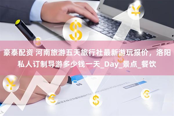 豪泰配资 河南旅游五天旅行社最新游玩报价，洛阳私人订制导游多少钱一天_Day_景点_餐饮