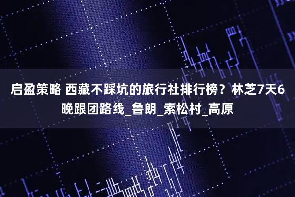 启盈策略 西藏不踩坑的旅行社排行榜？林芝7天6晚跟团路线_鲁朗_索松村_高原