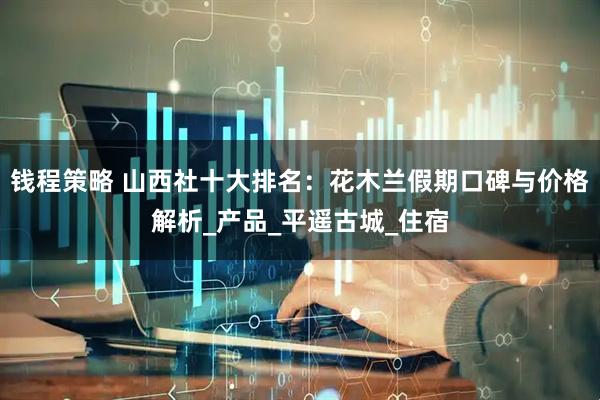 钱程策略 山西社十大排名：花木兰假期口碑与价格解析_产品_平遥古城_住宿
