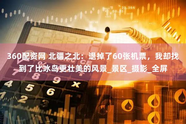 360配资网 北疆之北：退掉了60张机票，我却找到了比冰岛更壮美的风景_景区_摄影_全屏
