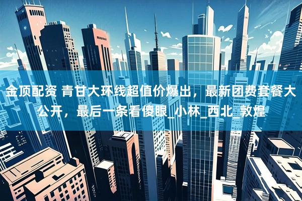 金顶配资 青甘大环线超值价爆出，最新团费套餐大公开，最后一条看傻眼_小林_西北_敦煌