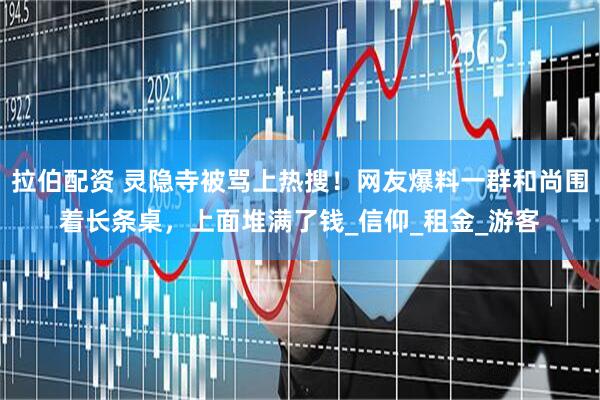 拉伯配资 灵隐寺被骂上热搜！网友爆料一群和尚围着长条桌，上面堆满了钱_信仰_租金_游客