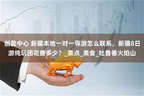 创盈中心 新疆本地一对一导游怎么联系，新疆8日游纯玩团花费多少？_景点_美食_吐鲁番火焰山