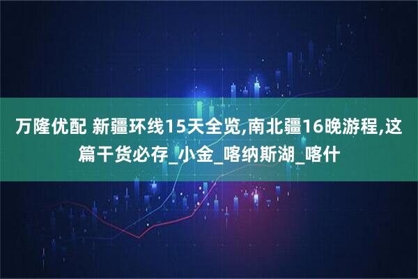 万隆优配 新疆环线15天全览,南北疆16晚游程,这篇干货必存_小金_喀纳斯湖_喀什