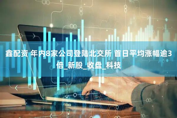 鑫配资 年内8家公司登陆北交所 首日平均涨幅逾3倍_新股_收盘_科技