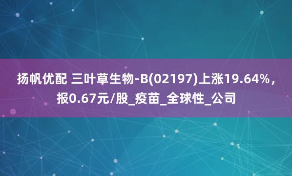 扬帆优配 三叶草生物-B(02197)上涨19.64%，报0.67元/股_疫苗_全球性_公司