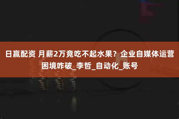 日赢配资 月薪2万竟吃不起水果？企业自媒体运营困境咋破_李哲_自动化_账号