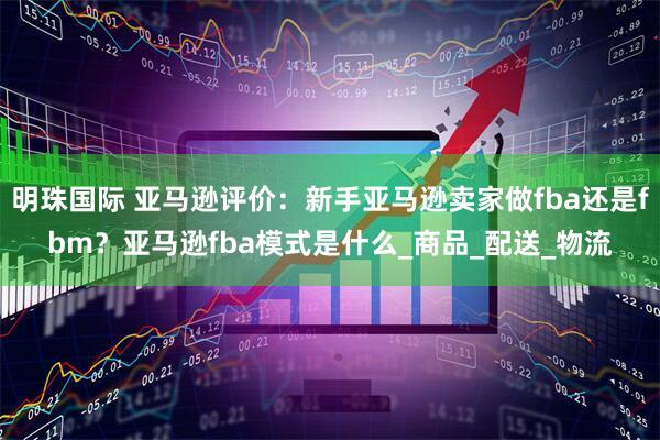 明珠国际 亚马逊评价：新手亚马逊卖家做fba还是fbm？亚马逊fba模式是什么_商品_配送_物流