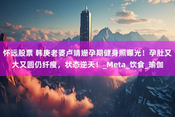 怀远股票 韩庚老婆卢靖姗孕期健身照曝光！孕肚又大又圆仍纤瘦，状态逆天！_Meta_饮食_瑜伽
