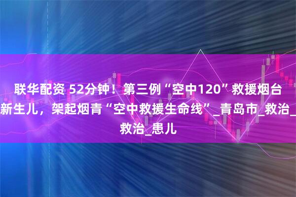 联华配资 52分钟！第三例“空中120”救援烟台危重新生儿，架起烟青“空中救援生命线”_青岛市_救治_患儿
